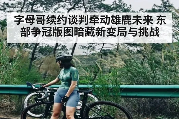 字母哥续约谈判牵动雄鹿未来 东部争冠版图暗藏新变局与挑战