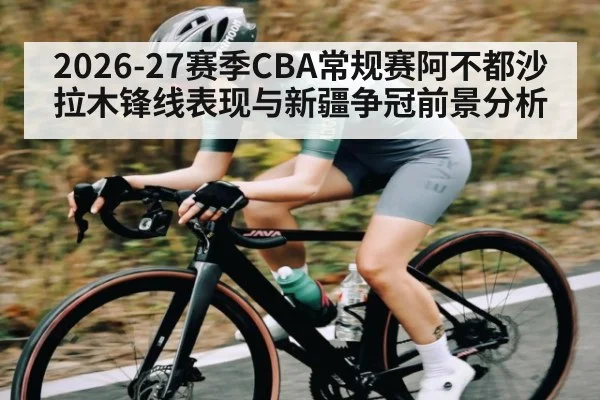 2026-27赛季CBA常规赛阿不都沙拉木锋线表现与新疆争冠前景分析